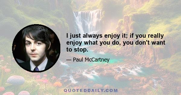 I just always enjoy it; if you really enjoy what you do, you don't want to stop.