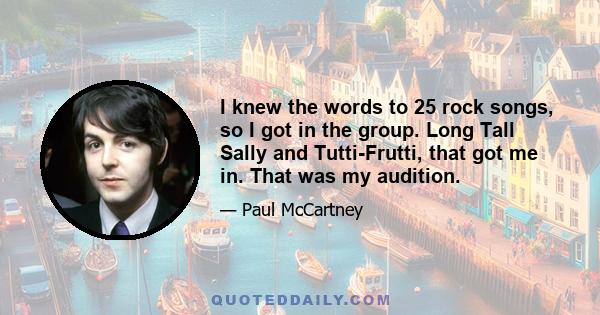 I knew the words to 25 rock songs, so I got in the group. Long Tall Sally and Tutti-Frutti, that got me in. That was my audition.