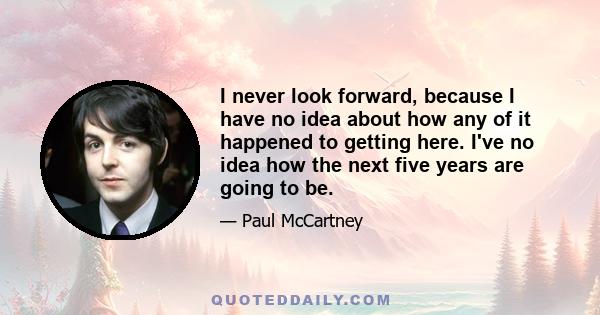 I never look forward, because I have no idea about how any of it happened to getting here. I've no idea how the next five years are going to be.