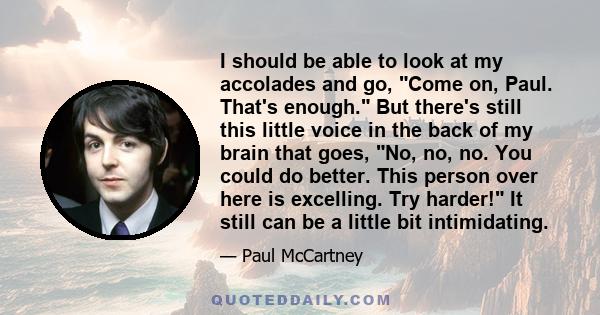 I should be able to look at my accolades and go, Come on, Paul. That's enough. But there's still this little voice in the back of my brain that goes, No, no, no. You could do better. This person over here is excelling.