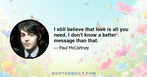 I still believe that love is all you need. I don't know a better message than that.