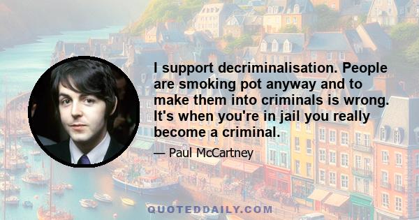 I support decriminalisation. People are smoking pot anyway and to make them into criminals is wrong. It's when you're in jail you really become a criminal.