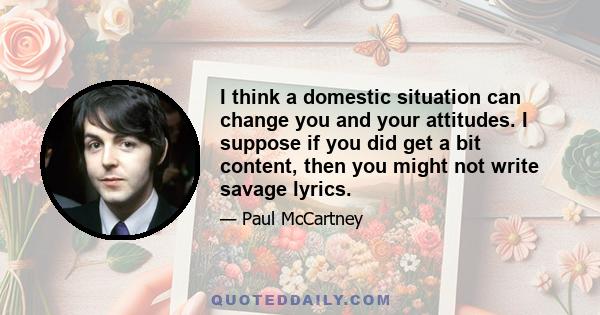 I think a domestic situation can change you and your attitudes. I suppose if you did get a bit content, then you might not write savage lyrics.