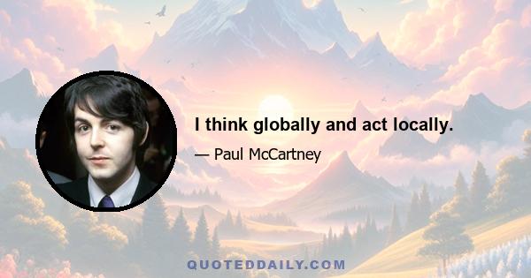 I think globally and act locally.