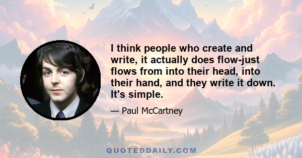 I think people who create and write, it actually does flow-just flows from into their head, into their hand, and they write it down. It's simple.