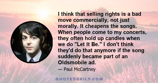 I think that selling rights is a bad move commercially, not just morally. It cheapens the songs. When people come to my concerts, they often hold up candles when we do Let It Be. I don't think they'd do that anymore if