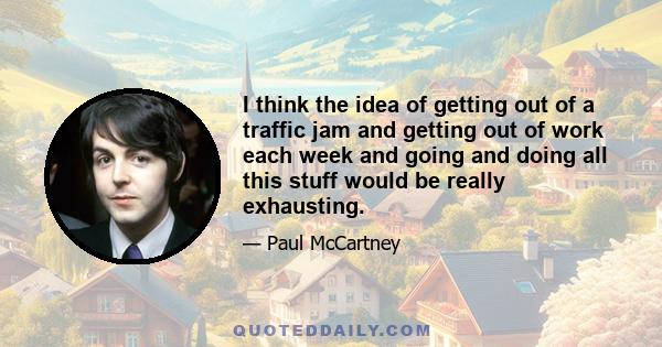 I think the idea of getting out of a traffic jam and getting out of work each week and going and doing all this stuff would be really exhausting.