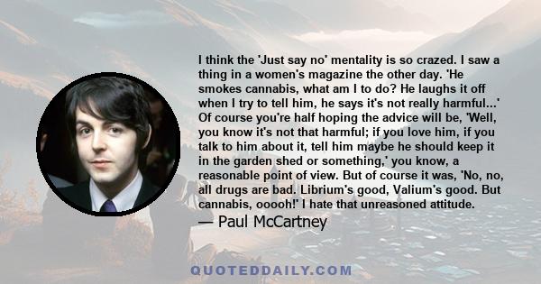 I think the 'Just say no' mentality is so crazed. I saw a thing in a women's magazine the other day. 'He smokes cannabis, what am I to do? He laughs it off when I try to tell him, he says it's not really harmful...' Of