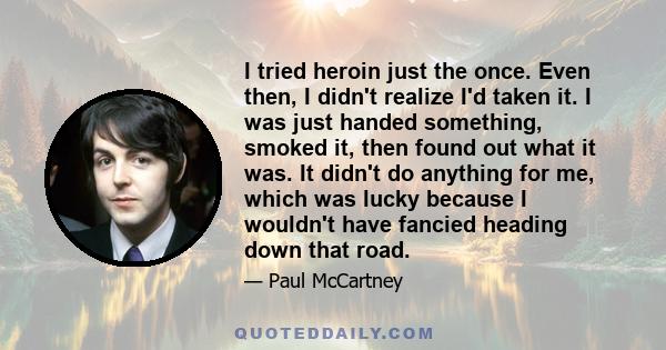 I tried heroin just the once. Even then, I didn't realize I'd taken it. I was just handed something, smoked it, then found out what it was. It didn't do anything for me, which was lucky because I wouldn't have fancied