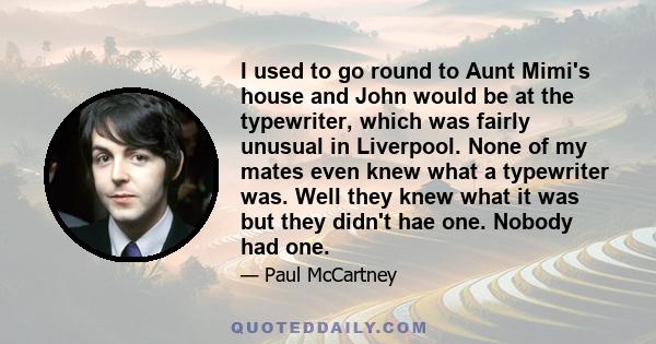 I used to go round to Aunt Mimi's house and John would be at the typewriter, which was fairly unusual in Liverpool. None of my mates even knew what a typewriter was. Well they knew what it was but they didn't hae one.