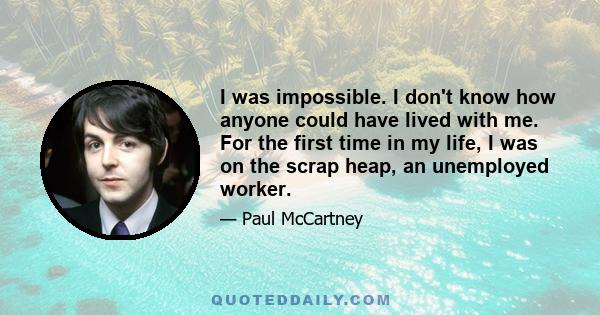 I was impossible. I don't know how anyone could have lived with me. For the first time in my life, I was on the scrap heap, an unemployed worker.