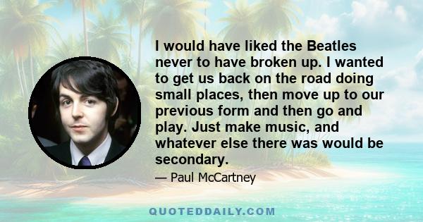 I would have liked the Beatles never to have broken up. I wanted to get us back on the road doing small places, then move up to our previous form and then go and play. Just make music, and whatever else there was would