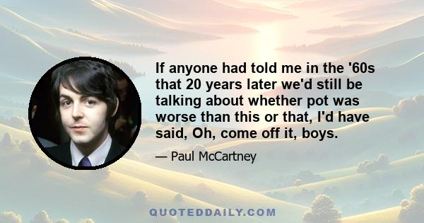 If anyone had told me in the '60s that 20 years later we'd still be talking about whether pot was worse than this or that, I'd have said, Oh, come off it, boys.