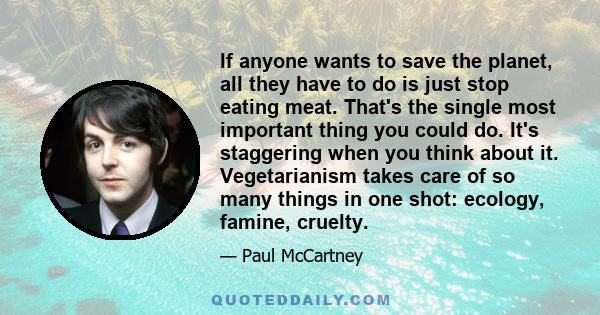 If anyone wants to save the planet, all they have to do is just stop eating meat. That's the single most important thing you could do. It's staggering when you think about it. Vegetarianism takes care of so many things