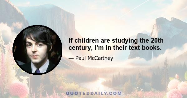 If children are studying the 20th century, I'm in their text books.