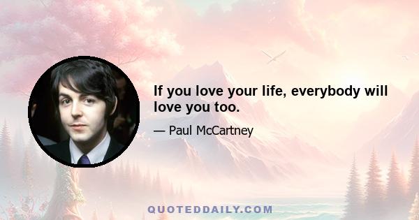 If you love your life, everybody will love you too.