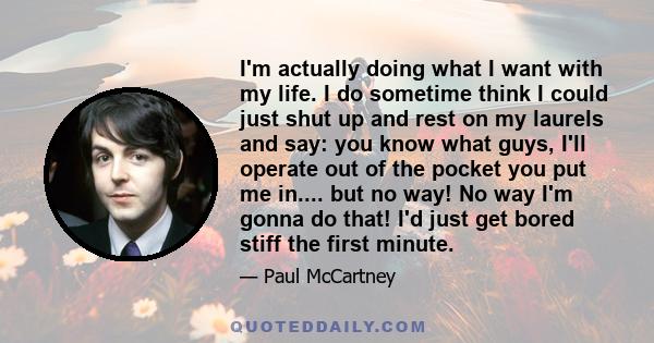 I'm actually doing what I want with my life. I do sometime think I could just shut up and rest on my laurels and say: you know what guys, I'll operate out of the pocket you put me in.... but no way! No way I'm gonna do