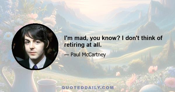 I'm mad, you know? I don't think of retiring at all.