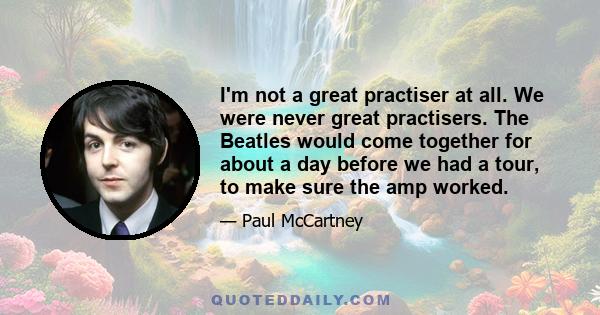 I'm not a great practiser at all. We were never great practisers. The Beatles would come together for about a day before we had a tour, to make sure the amp worked.