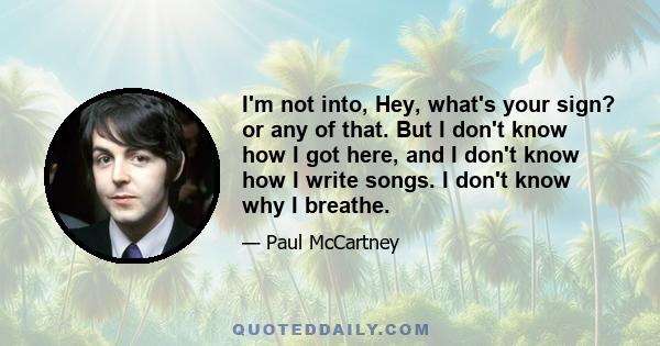 I'm not into, Hey, what's your sign? or any of that. But I don't know how I got here, and I don't know how I write songs. I don't know why I breathe.