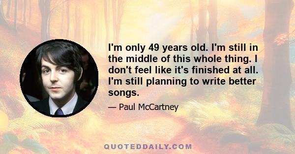 I'm only 49 years old. I'm still in the middle of this whole thing. I don't feel like it's finished at all. I'm still planning to write better songs.