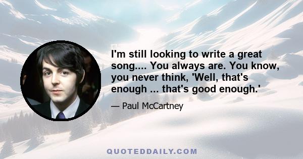 I'm still looking to write a great song.... You always are. You know, you never think, 'Well, that's enough ... that's good enough.'