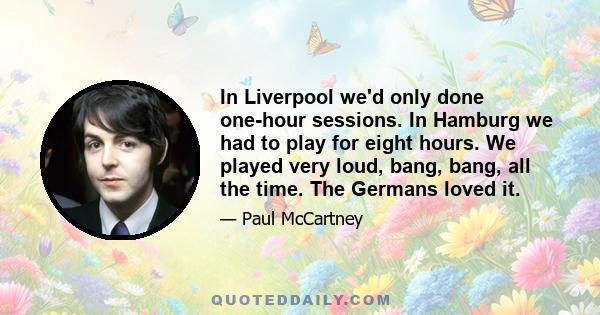 In Liverpool we'd only done one-hour sessions. In Hamburg we had to play for eight hours. We played very loud, bang, bang, all the time. The Germans loved it.