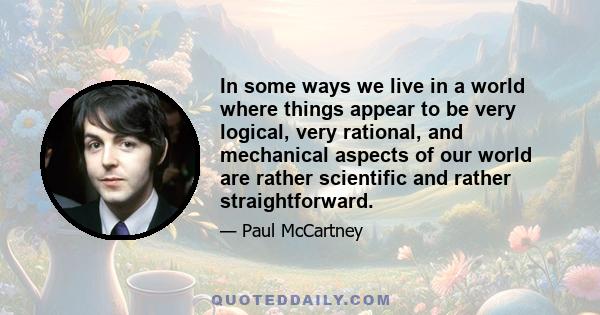 In some ways we live in a world where things appear to be very logical, very rational, and mechanical aspects of our world are rather scientific and rather straightforward.