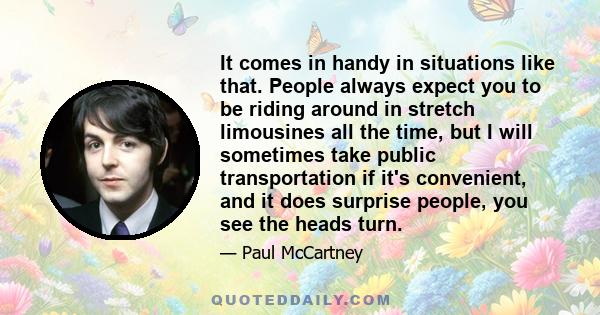 It comes in handy in situations like that. People always expect you to be riding around in stretch limousines all the time, but I will sometimes take public transportation if it's convenient, and it does surprise