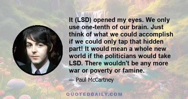 It (LSD) opened my eyes. We only use one-tenth of our brain. Just think of what we could accomplish if we could only tap that hidden part! It would mean a whole new world if the politicians would take LSD. There