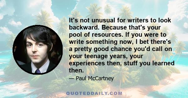 It's not unusual for writers to look backward. Because that's your pool of resources. If you were to write something now, I bet there's a pretty good chance you'd call on your teenage years, your experiences then, stuff 