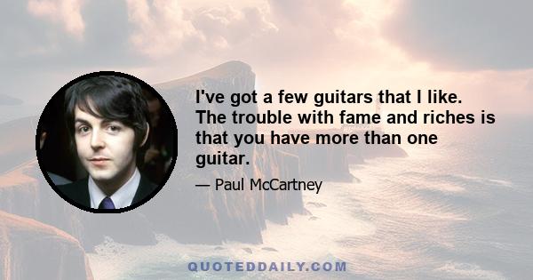 I've got a few guitars that I like. The trouble with fame and riches is that you have more than one guitar.