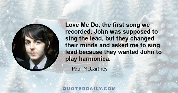 Love Me Do, the first song we recorded, John was supposed to sing the lead, but they changed their minds and asked me to sing lead because they wanted John to play harmonica.