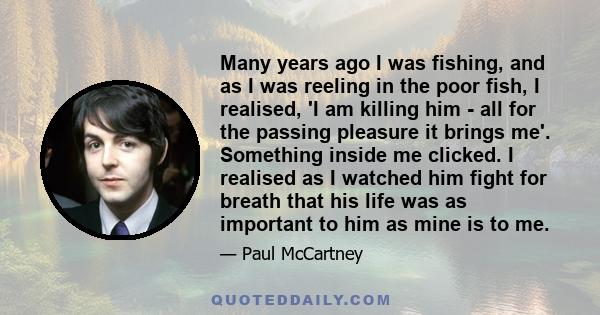 Many years ago I was fishing, and as I was reeling in the poor fish, I realised, 'I am killing him - all for the passing pleasure it brings me'. Something inside me clicked. I realised as I watched him fight for breath