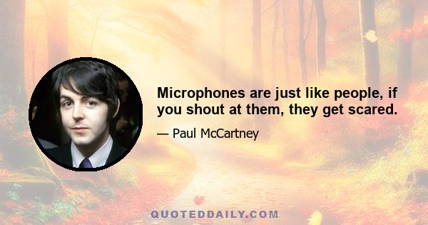 Microphones are just like people, if you shout at them, they get scared.