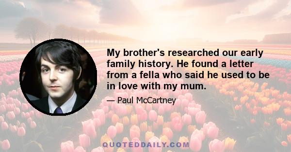 My brother's researched our early family history. He found a letter from a fella who said he used to be in love with my mum.