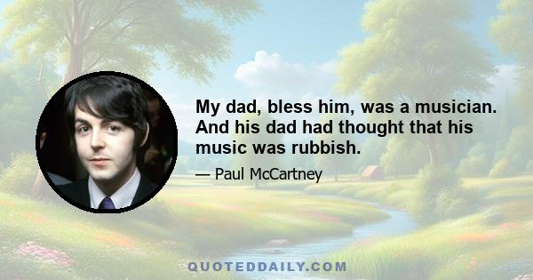 My dad, bless him, was a musician. And his dad had thought that his music was rubbish.