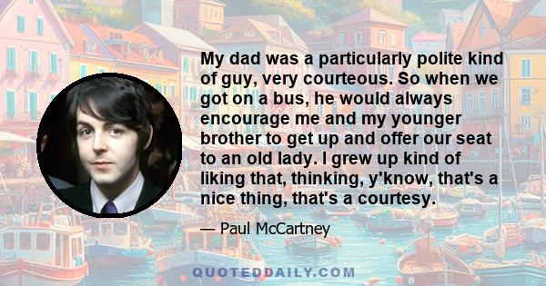 My dad was a particularly polite kind of guy, very courteous. So when we got on a bus, he would always encourage me and my younger brother to get up and offer our seat to an old lady. I grew up kind of liking that,