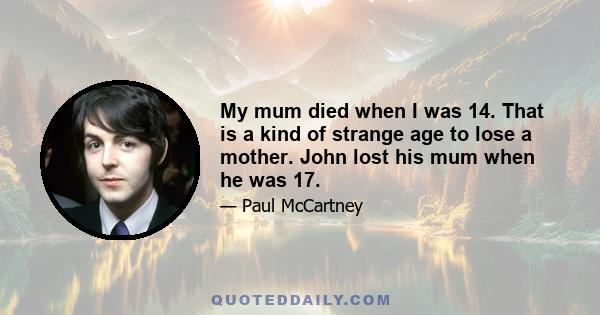 My mum died when I was 14. That is a kind of strange age to lose a mother. John lost his mum when he was 17.