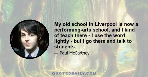 My old school in Liverpool is now a performing-arts school, and I kind of teach there - I use the word lightly - but I go there and talk to students.