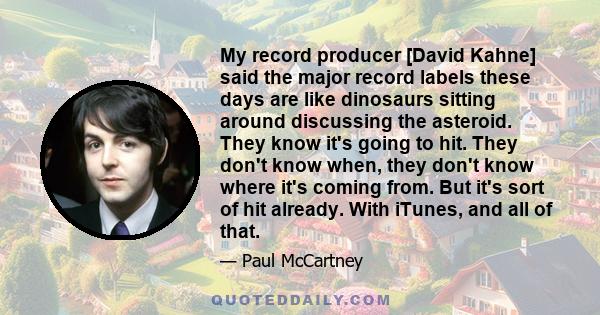 My record producer [David Kahne] said the major record labels these days are like dinosaurs sitting around discussing the asteroid. They know it's going to hit. They don't know when, they don't know where it's coming