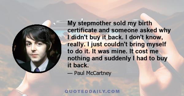 My stepmother sold my birth certificate and someone asked why I didn't buy it back. I don't know, really. I just couldn't bring myself to do it. It was mine. It cost me nothing and suddenly I had to buy it back.