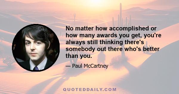 No matter how accomplished or how many awards you get, you're always still thinking there's somebody out there who's better than you.