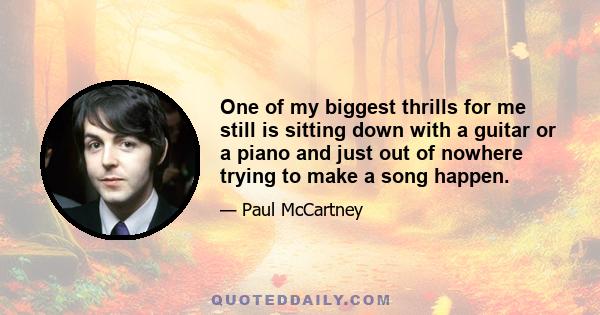 One of my biggest thrills for me still is sitting down with a guitar or a piano and just out of nowhere trying to make a song happen.