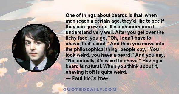 One of things about beards is that, when men reach a certain age, they'd like to see if they can grow one. It's a phenomenon I understand very well. After you get over the itchy face, you go, Oh, I don't have to shave,