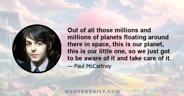 Out of all those millions and millions of planets floating around there in space, this is our planet, this is our little one, so we just got to be aware of it and take care of it.