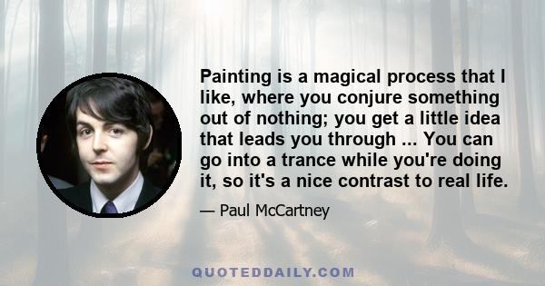 Painting is a magical process that I like, where you conjure something out of nothing; you get a little idea that leads you through ... You can go into a trance while you're doing it, so it's a nice contrast to real