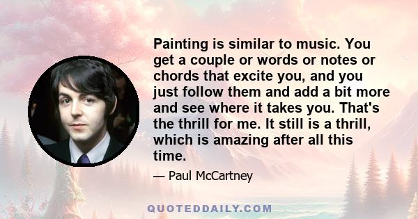 Painting is similar to music. You get a couple or words or notes or chords that excite you, and you just follow them and add a bit more and see where it takes you. That's the thrill for me. It still is a thrill, which