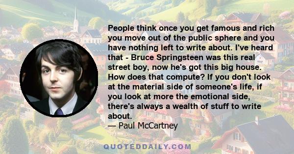 People think once you get famous and rich you move out of the public sphere and you have nothing left to write about. I've heard that - Bruce Springsteen was this real street boy, now he's got this big house. How does