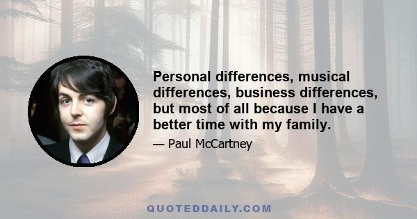 Personal differences, musical differences, business differences, but most of all because I have a better time with my family.